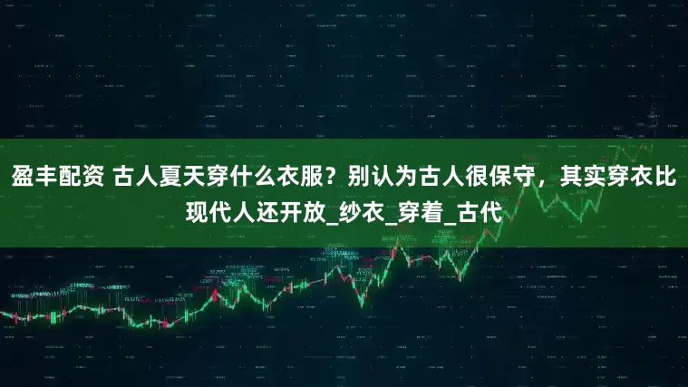 盈丰配资 古人夏天穿什么衣服？别认为古人很保守，其实穿衣比现代人还开放_纱衣_穿着_古代
