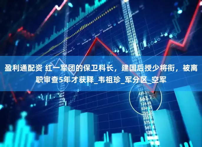 盈利通配资 红一军团的保卫科长，建国后授少将衔，被离职审查5年才获释_韦祖珍_军分区_空军