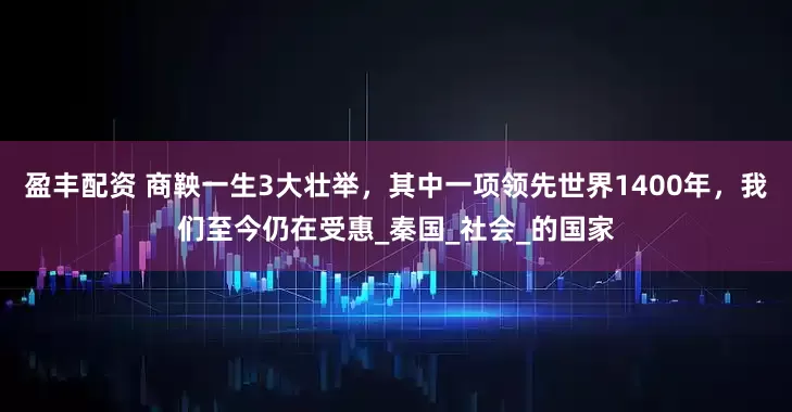 盈丰配资 商鞅一生3大壮举，其中一项领先世界1400年，我们至今仍在受惠_秦国_社会_的国家