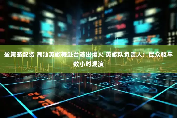 盈策略配资 潮汕英歌舞赴台演出爆火 英歌队负责人：民众驱车数小时观演
