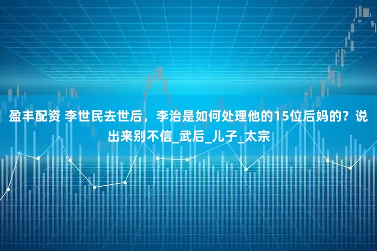 盈丰配资 李世民去世后，李治是如何处理他的15位后妈的？说出来别不信_武后_儿子_太宗