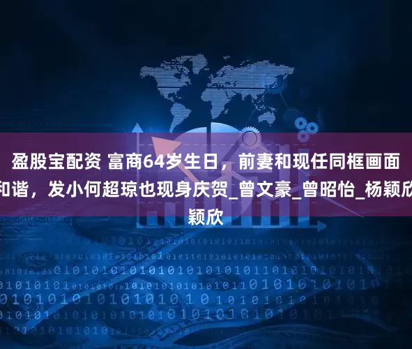 盈股宝配资 富商64岁生日，前妻和现任同框画面和谐，发小何超琼也现身庆贺_曾文豪_曾昭怡_杨颖欣