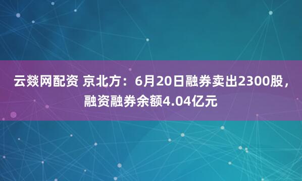 云燚网配资 京北方：6月20日融券卖出2300股，融资融券余额4.04亿元