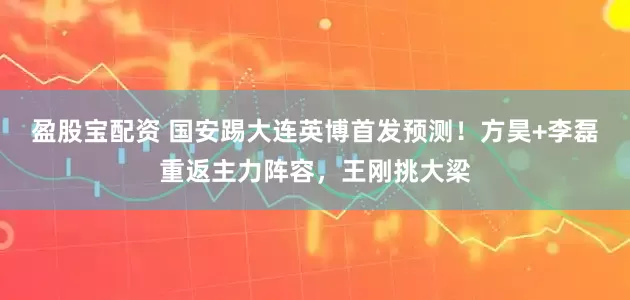 盈股宝配资 国安踢大连英博首发预测！方昊+李磊重返主力阵容，王刚挑大梁