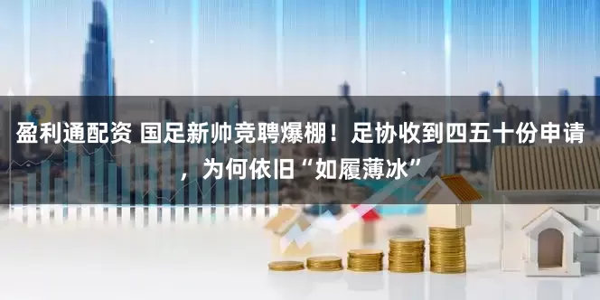 盈利通配资 国足新帅竞聘爆棚！足协收到四五十份申请，为何依旧“如履薄冰”