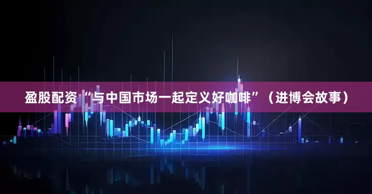盈股配资 “与中国市场一起定义好咖啡”（进博会故事）