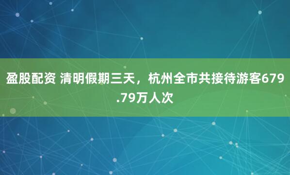 盈股配资 清明假期三天，杭州全市共接待游客679.79万人次